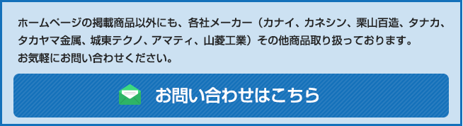 ホームページの掲載商品以外にも、各社メーカー（カナイ、カネシン、栗山百造、タナカ、高山金属、城東テクノ、アマティ、山菱工業）その他金物商品取り扱っております。お気軽にお問い合わせ下さい。お問い合わせはこちら